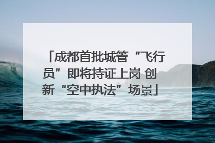 成都首批城管“飞行员”即将持证上岗 创新“空中执法”场景