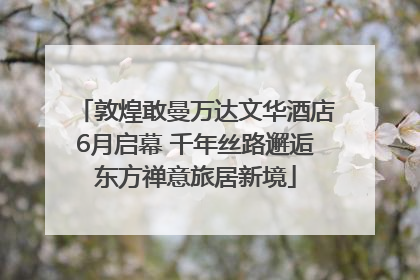 敦煌敢曼万达文华酒店6月启幕 千年丝路邂逅东方禅意旅居新境