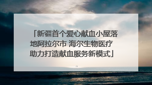 新疆首个爱心献血小屋落地阿拉尔市 海尔生物医疗助力打造献血服务新模式