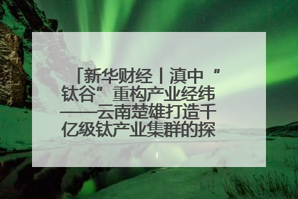 新华财经丨滇中“钛谷”重构产业经纬——云南楚雄打造千亿级钛产业集群的探索与实践