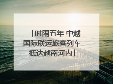 时隔五年 中越国际联运旅客列车抵达越南河内