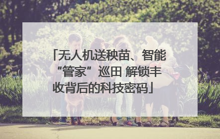 无人机送秧苗、智能“管家”巡田 解锁丰收背后的科技密码