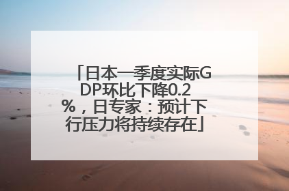 日本一季度实际GDP环比下降0.2%，日专家：预计下行压力将持续存在