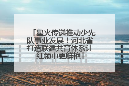 星火传递推动少先队事业发展！河北省打造联建共育体系让红领巾更鲜艳