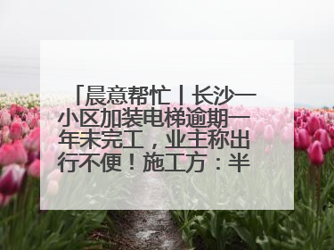 晨意帮忙丨长沙一小区加装电梯逾期一年未完工，业主称出行不便！施工方：半月内完工