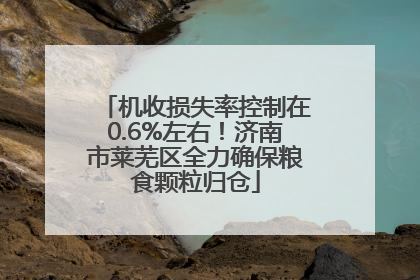 机收损失率控制在0.6%左右！济南市莱芜区全力确保粮食颗粒归仓