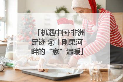 机遇中国·非洲足迹 ④丨刚果河畔的“家”温暖