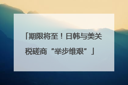 期限将至！日韩与美关税磋商“举步维艰”