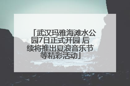 武汉玛雅海滩水公园7日正式开园 后续将推出夏浪音乐节等精彩活动