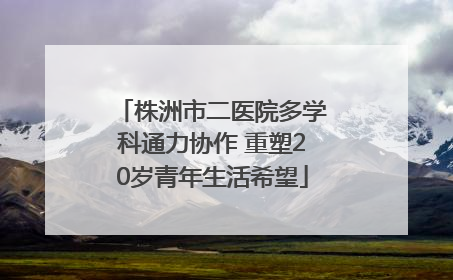 株洲市二医院多学科通力协作 重塑20岁青年生活希望