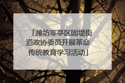 潍坊寒亭区固堤街道政协委员开展革命传统教育学习活动