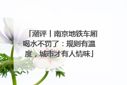 潮评丨南京地铁车厢喝水不罚了：规则有温度，城市才有人情味