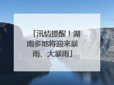 汛情提醒！湖南多地将迎来暴雨、大暴雨