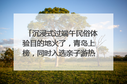 沉浸式过端午民俗体验目的地火了，青岛上榜，同时入选亲子游热门Top10