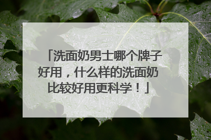 洗面奶男士哪个牌子好用，什么样的洗面奶比较好用更科学！