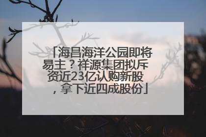 海昌海洋公园即将易主？祥源集团拟斥资近23亿认购新股，拿下近四成股份