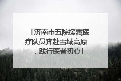 济南市五院援藏医疗队员奔赴雪域高原，践行医者初心