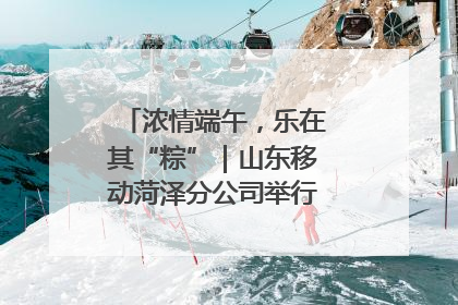浓情端午，乐在其“粽”｜山东移动菏泽分公司举行端午节主题活动
