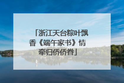 浙江天台粽叶飘香《端午家书》情牵归侨侨眷