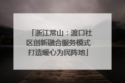 浙江常山：渡口社区创新融合服务模式打造暖心为民阵地
