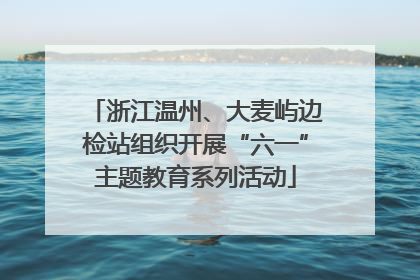 浙江温州、大麦屿边检站组织开展“六一”主题教育系列活动