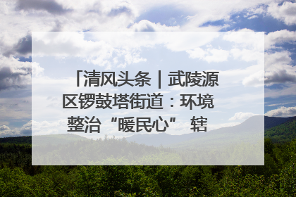 清风头条｜武陵源区锣鼓塔街道：环境整治“暖民心” 辖区面貌“靓”起来