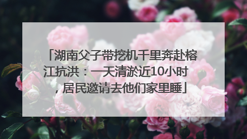 湖南父子带挖机千里奔赴榕江抗洪：一天清淤近10小时，居民邀请去他们家里睡