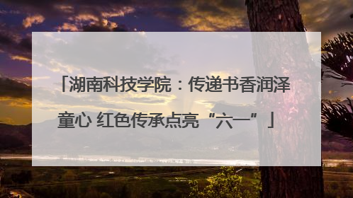 湖南科技学院：传递书香润泽童心 红色传承点亮“六一”