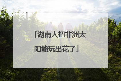 湖南人把非洲太阳能玩出花了