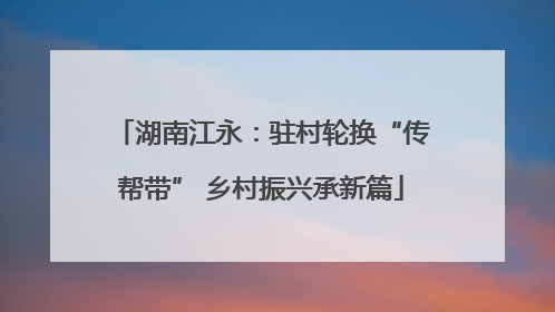 湖南江永：驻村轮换“传帮带” 乡村振兴承新篇