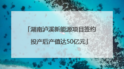 湖南泸溪新能源项目签约 投产后产值达50亿元