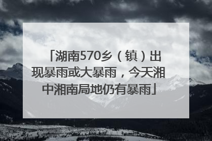湖南570乡（镇）出现暴雨或大暴雨，今天湘中湘南局地仍有暴雨