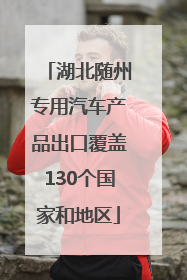 湖北随州专用汽车产品出口覆盖130个国家和地区