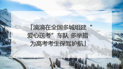 滴滴在全国多城组建“爱心送考”车队 多举措为高考考生保驾护航