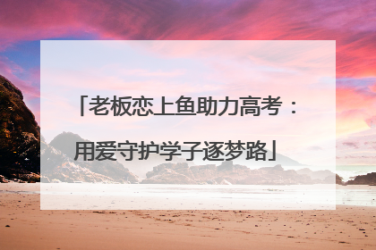 老板恋上鱼助力高考：用爱守护学子逐梦路