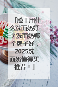 脸干用什么洗面奶好？洗面奶哪个牌子好，2025洗面奶值得买推荐！