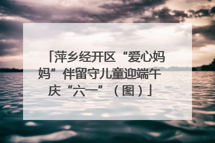 萍乡经开区“爱心妈妈”伴留守儿童迎端午庆“六一”（图）