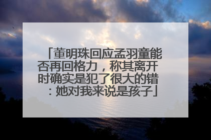 董明珠回应孟羽童能否再回格力，称其离开时确实是犯了很大的错：她对我来说是孩子