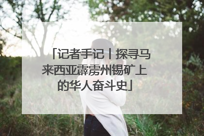 记者手记丨探寻马来西亚霹雳州锡矿上的华人奋斗史
