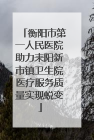 衡阳市第一人民医院助力耒阳新市镇卫生院医疗服务质量实现蜕变