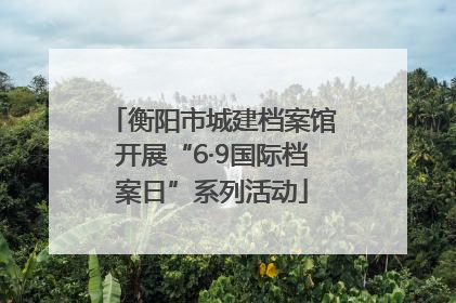 衡阳市城建档案馆开展“6·9国际档案日”系列活动