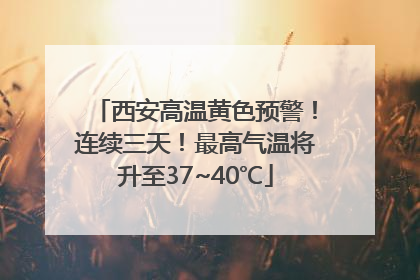 西安高温黄色预警！连续三天！最高气温将升至37~40℃
