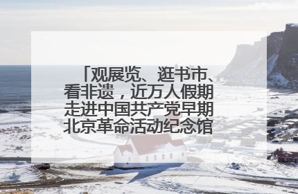 观展览、逛书市、看非遗，近万人假期走进中国共产党早期北京革命活动纪念馆解锁参观新体验