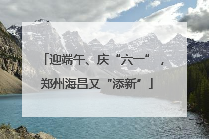 迎端午、庆“六一”，郑州海昌又“添新”