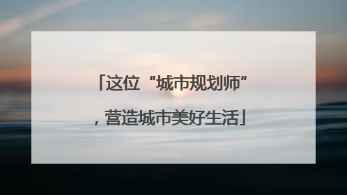 这位“城市规划师”，营造城市美好生活