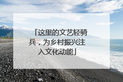 这里的文艺轻骑兵，为乡村振兴注入文化动能