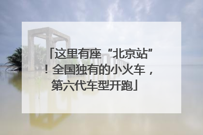 这里有座“北京站”！全国独有的小火车，第六代车型开跑