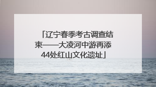 辽宁春季考古调查结束——大凌河中游再添44处红山文化遗址