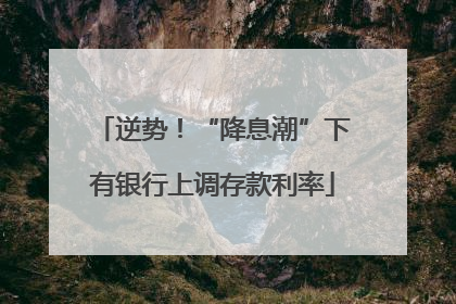 逆势！“降息潮”下有银行上调存款利率