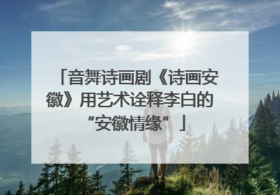 音舞诗画剧《诗画安徽》用艺术诠释李白的 “安徽情缘”
